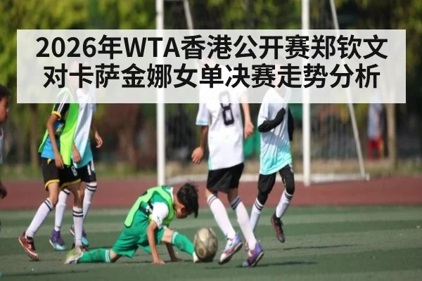 2026年WTA香港公开赛郑钦文对卡萨金娜女单决赛走势分析（kaiyun）